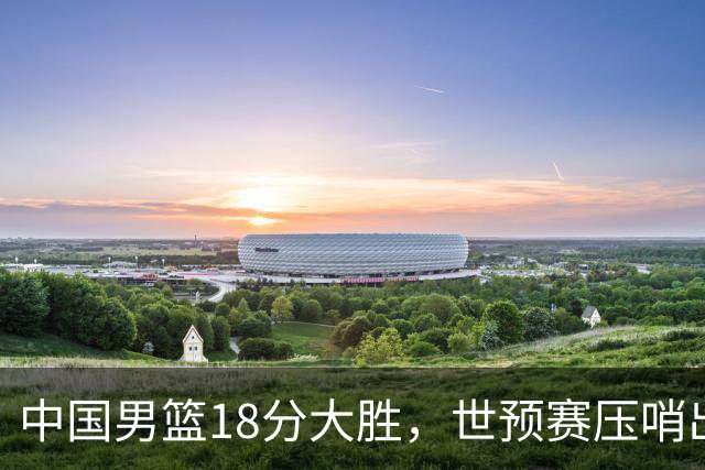 中国男篮18分大胜，世预赛压哨出线！剩一个悬念：日韩或联手做局